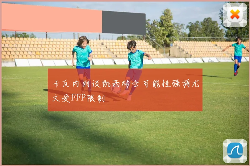 卡瓦内利谈凯西转会可能性强调尤文受FFP限制