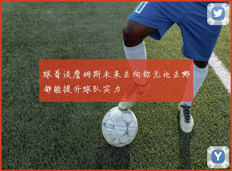 球哥谈詹姆斯未来去向称无论去哪都能提升球队实力