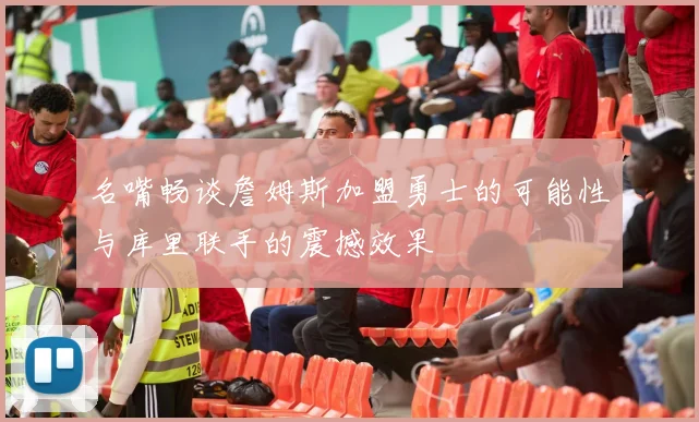 名嘴畅谈詹姆斯加盟勇士的可能性与库里联手的震撼效果