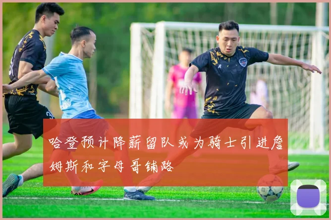哈登预计降薪留队或为骑士引进詹姆斯和字母哥铺路