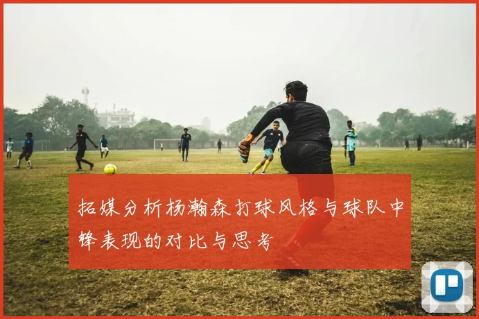 拓媒分析杨瀚森打球风格与球队中锋表现的对比与思考