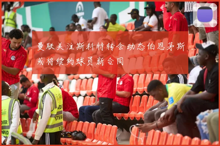 曼联关注斯科特转会动态伯恩茅斯或将续约球员新合同