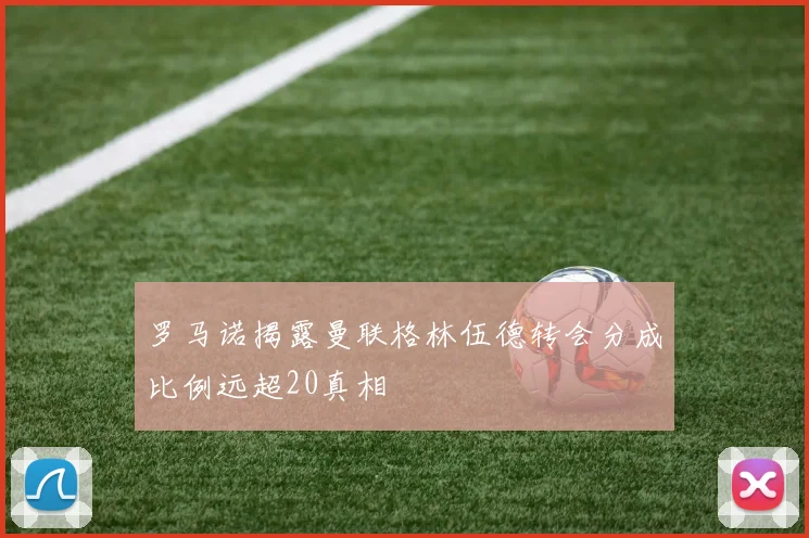 罗马诺揭露曼联格林伍德转会分成比例远超20真相
