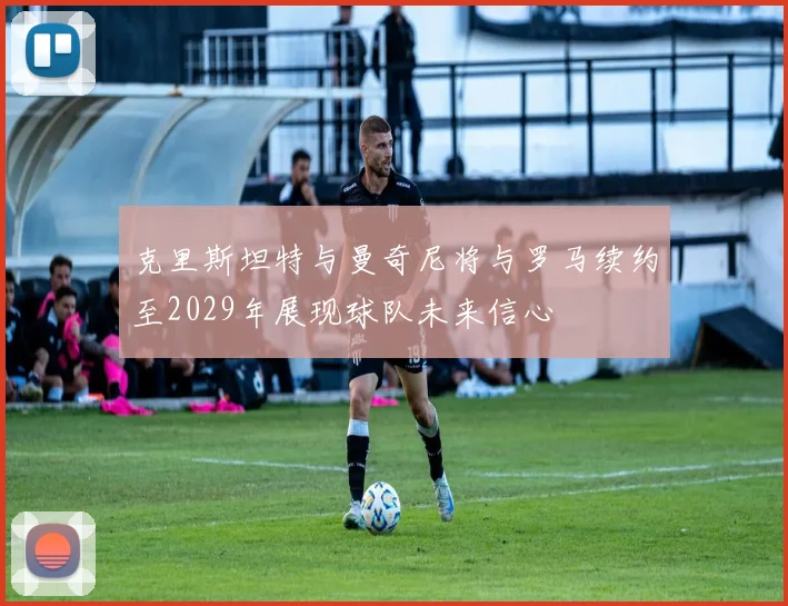 克里斯坦特与曼奇尼将与罗马续约至2029年展现球队未来信心
