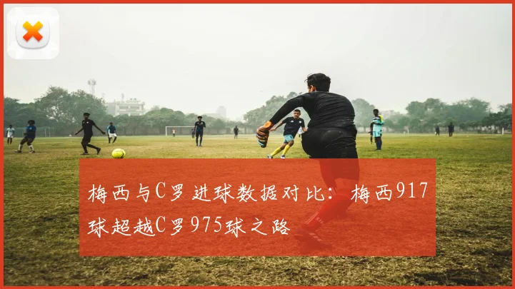 梅西与C罗进球数据对比：梅西917球超越C罗975球之路
