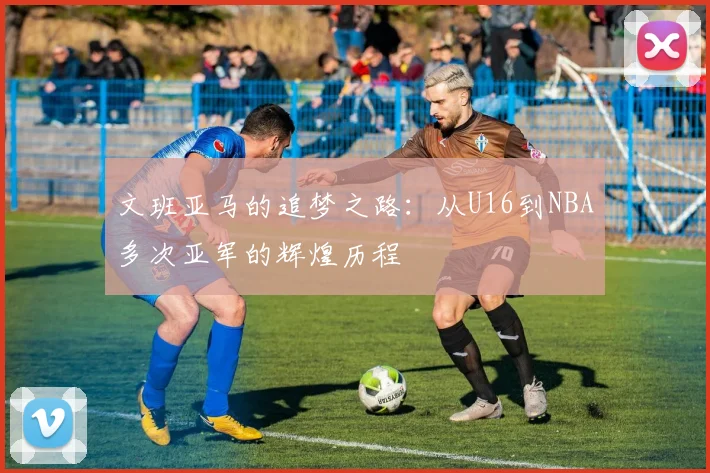文班亚马的追梦之路：从U16到NBA多次亚军的辉煌历程
