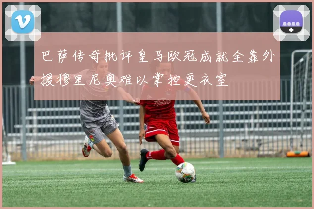 巴萨传奇批评皇马欧冠成就全靠外援穆里尼奥难以掌控更衣室
