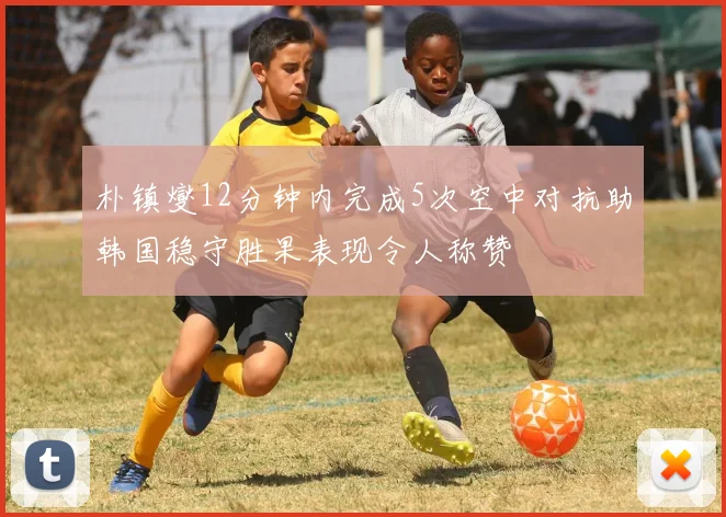 朴镇燮12分钟内完成5次空中对抗助韩国稳守胜果表现令人称赞