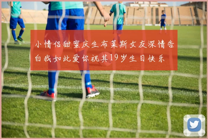 小情侣甜蜜庆生布莱斯女友深情告白我如此爱你祝其19岁生日快乐