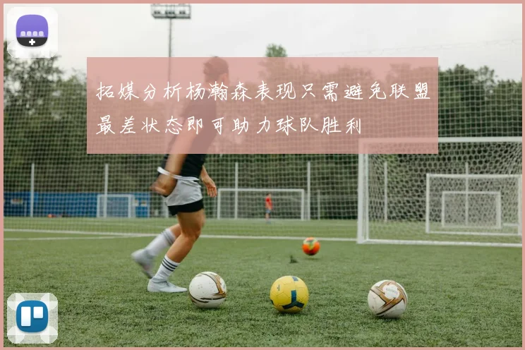 拓媒分析杨瀚森表现只需避免联盟最差状态即可助力球队胜利