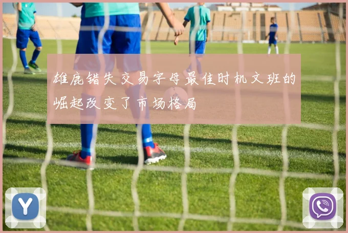 雄鹿错失交易字母最佳时机文班的崛起改变了市场格局