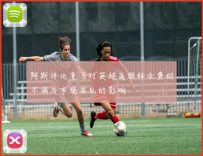 阿斯评论皇马对英超高额转会费的不满与市场混乱的影响