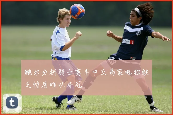 鲍尔分析骑士赛季中交易策略称缺乏特质难以夺冠
