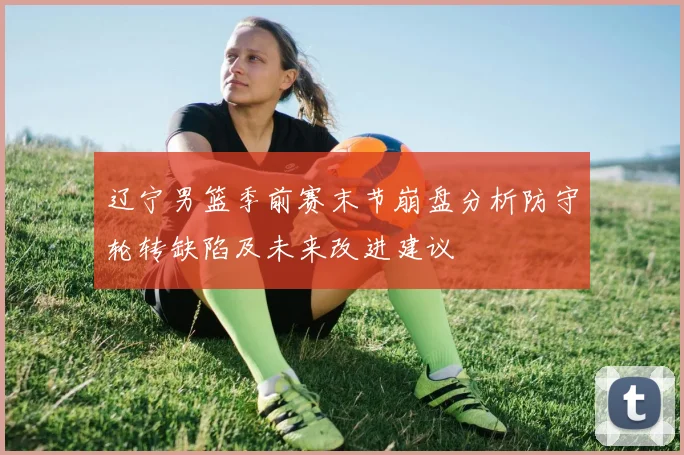 辽宁男篮季前赛末节崩盘分析防守轮转缺陷及未来改进建议