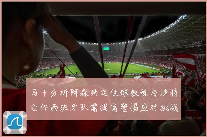 马卡分析阿森纳定位球教练与沙特合作西班牙队需提高警惕应对挑战