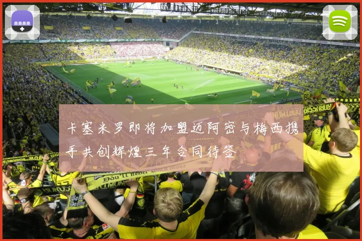 卡塞米罗即将加盟迈阿密与梅西携手共创辉煌三年合同待签
