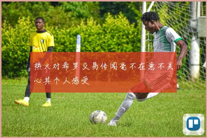 热火对希罗交易传闻毫不在意不关心其个人感受