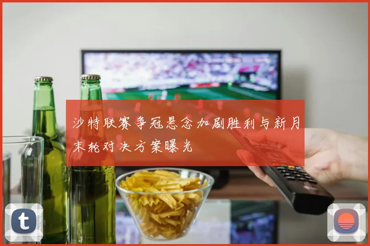 沙特联赛争冠悬念加剧胜利与新月末轮对决方案曝光