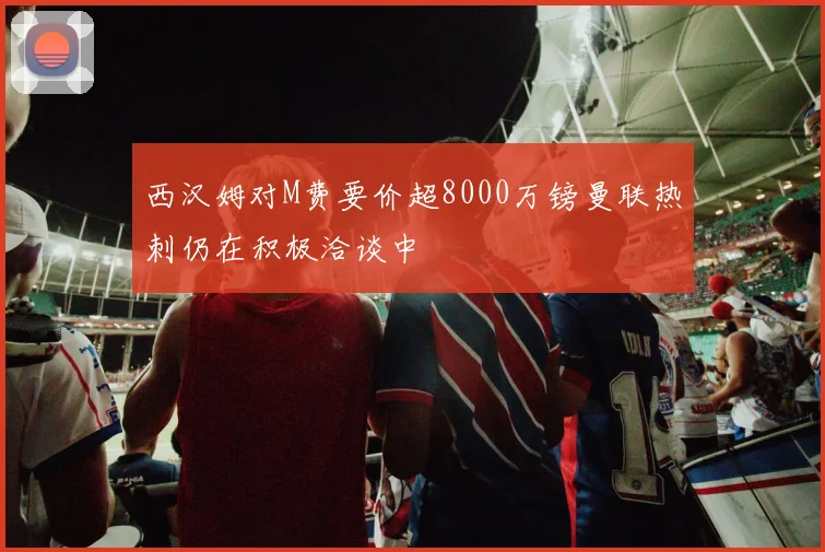西汉姆对M费要价超8000万镑曼联热刺仍在积极洽谈中