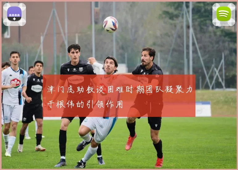 津门虎助教谈困难时期团队凝聚力于根伟的引领作用