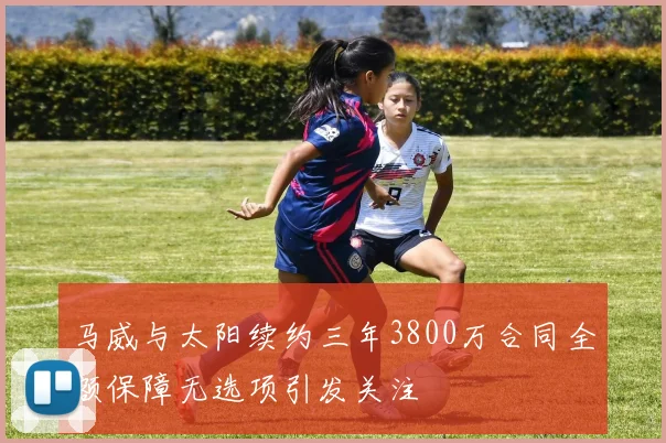 马威与太阳续约三年3800万合同全额保障无选项引发关注
