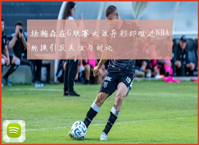 杨瀚森在G联赛大放异彩却难进NBA轮换引发关注与讨论