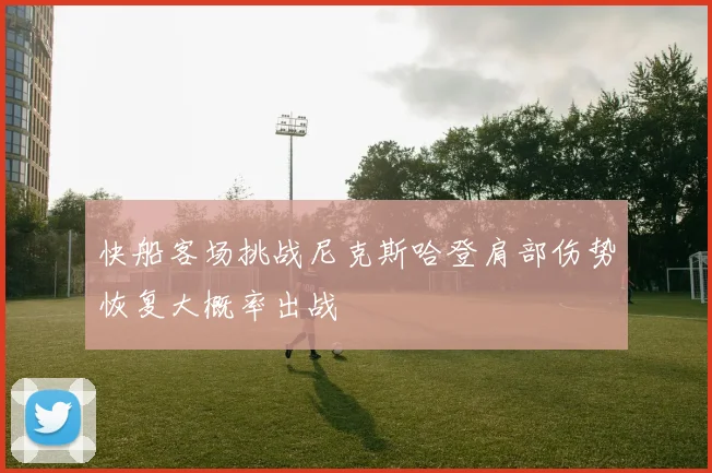 快船客场挑战尼克斯哈登肩部伤势恢复大概率出战