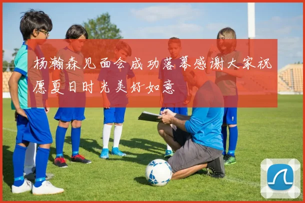杨瀚森见面会成功落幕感谢大家祝愿夏日时光美好如意
