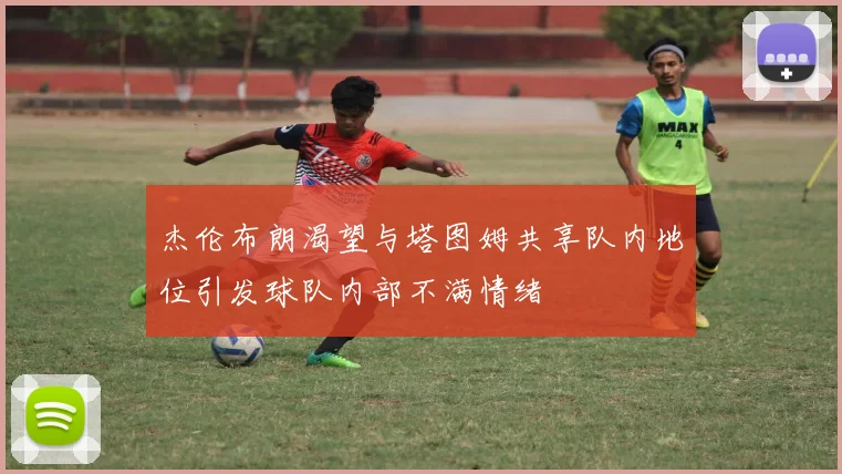 杰伦布朗渴望与塔图姆共享队内地位引发球队内部不满情绪